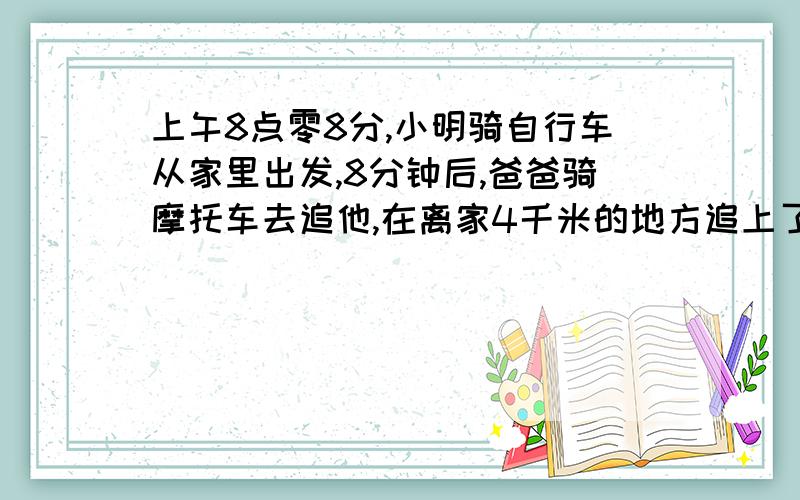 上午8点零8分,小明骑自行车从家里出发,8分钟后,爸爸骑摩托车去追他,在离家4千米的地方追上了他.然后爸爸立刻回家,到家后又立刻回头去追小明、再追上他的时候,离家恰好是8千米,问这时是