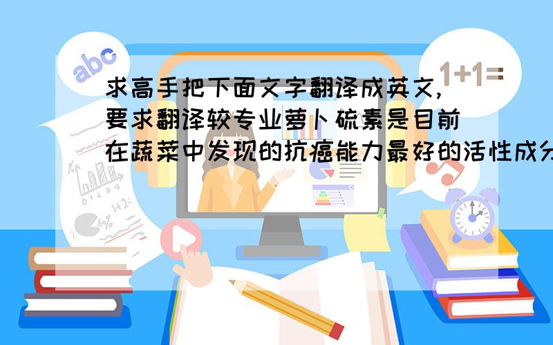 求高手把下面文字翻译成英文,要求翻译较专业萝卜硫素是目前在蔬菜中发现的抗癌能力最好的活性成分之一,它并不直接存在于蔬菜中,而是在咀嚼或收割的时候由释放出的黑芥子酶酶解得到