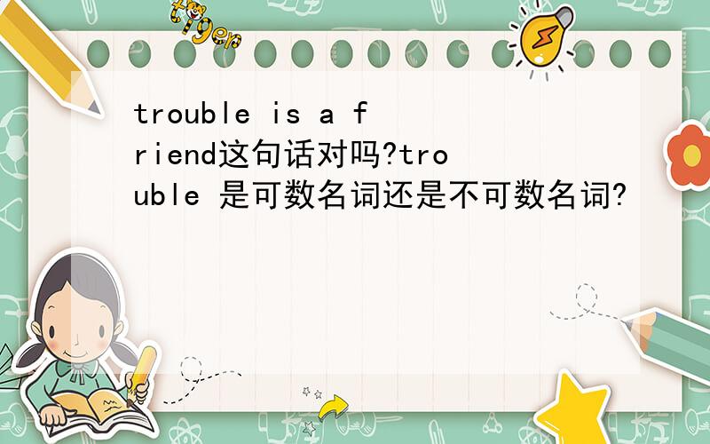 trouble is a friend这句话对吗?trouble 是可数名词还是不可数名词?