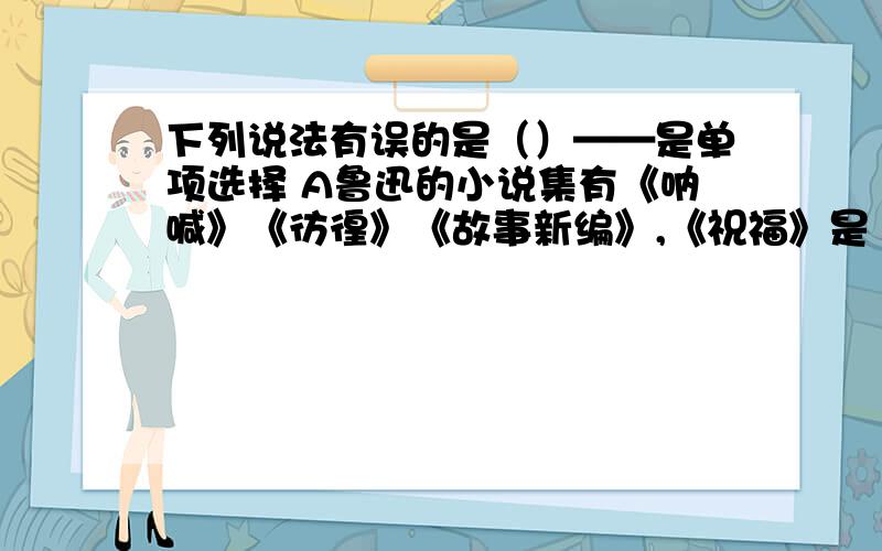 下列说法有误的是（）——是单项选择 A鲁迅的小说集有《呐喊》《彷徨》《故事新编》,《祝福》是《彷徨》A鲁迅的小说集有《呐喊》《彷徨》《故事新编》,《祝福》是《彷徨》的第一篇,