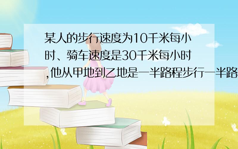 某人的步行速度为10千米每小时、骑车速度是30千米每小时,他从甲地到乙地是一半路程步行一半路程骑车,然后沿路程返回甲地是一半时间步行另一半时间骑车,结果返回时间比去时少用40分钟,