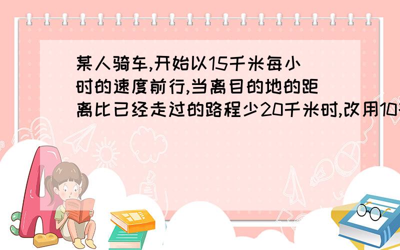 某人骑车,开始以15千米每小时的速度前行,当离目的地的距离比已经走过的路程少20千米时,改用10千米每小的速度前行,这样,全程的平均速度为12.5千米每小时,问全程为多少千米?