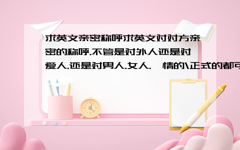 求英文亲密称呼求英文对对方亲密的称呼.不管是对外人还是对爱人.还是对男人.女人.煽情的\正式的都可以.请说说你知道.并带上最贴切的翻译.