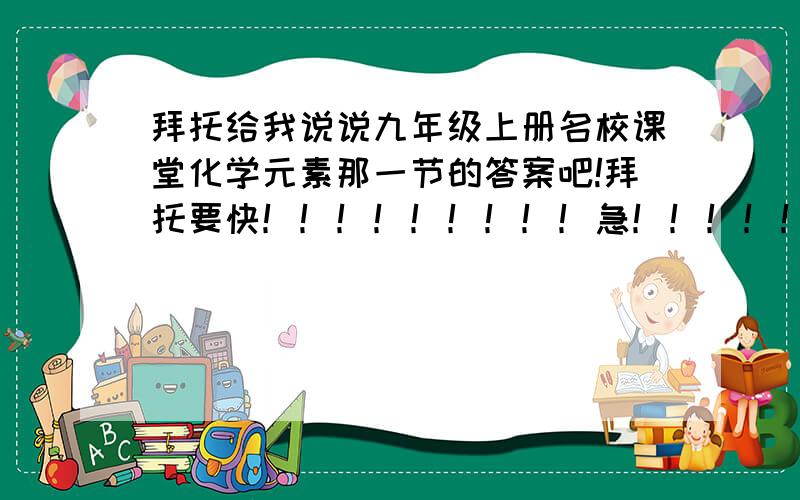 拜托给我说说九年级上册名校课堂化学元素那一节的答案吧!拜托要快！！！！！！！！！急！！！！！！！！！！