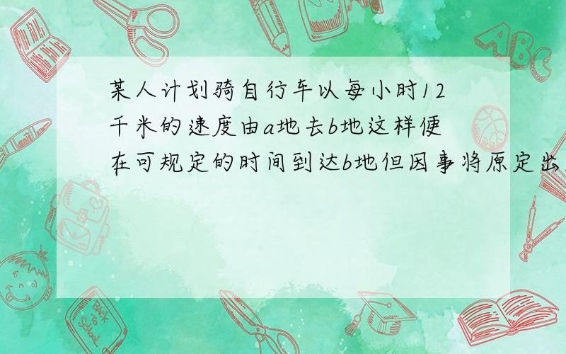 某人计划骑自行车以每小时12千米的速度由a地去b地这样便在可规定的时间到达b地但因事将原定出发时间推迟了20分钟只好以每小时15千米的速度前进,结果比原定计划时间早4分钟到达b地求ab