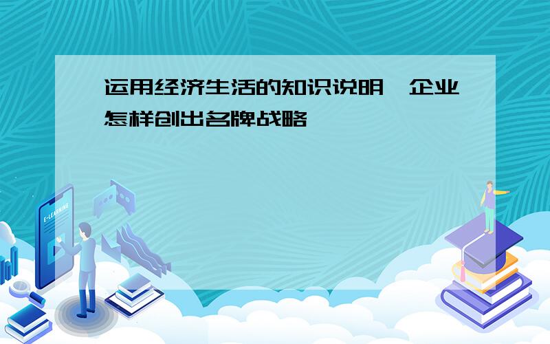 运用经济生活的知识说明,企业怎样创出名牌战略