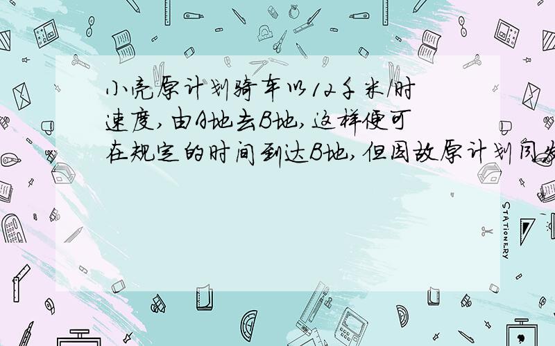 小亮原计划骑车以12千米/时速度,由A地去B地,这样便可在规定的时间到达B地,但因故原计划同发时间推迟了20分钟只好以15千米/时的速度前进,结果比规定时间早4分钟到达B地,求两地间的距离