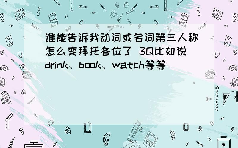 谁能告诉我动词或名词第三人称怎么变拜托各位了 3Q比如说drink、book、watch等等