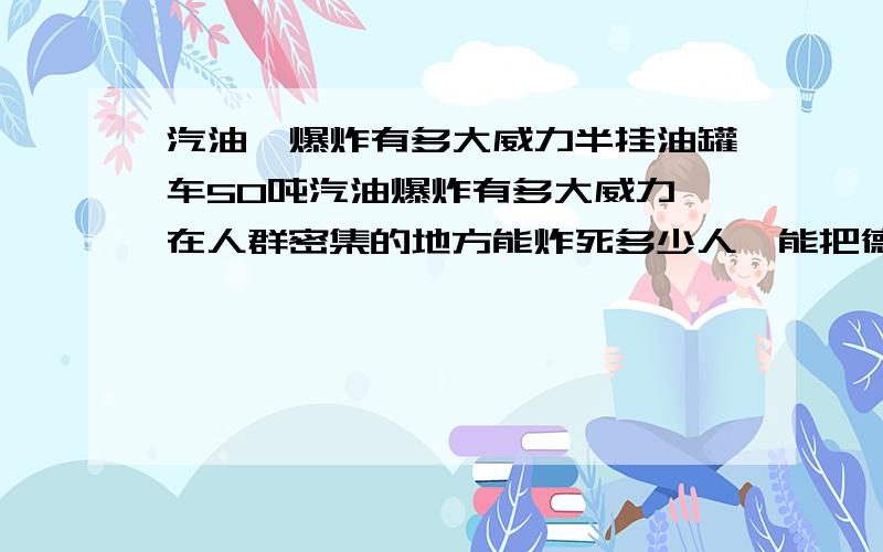 汽油,爆炸有多大威力半挂油罐车50吨汽油爆炸有多大威力,在人群密集的地方能炸死多少人,能把德州市毁了吗,怎么引爆能保我不受伤