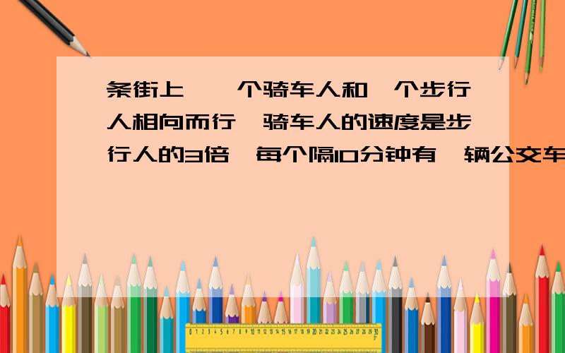 条街上,一个骑车人和一个步行人相向而行,骑车人的速度是步行人的3倍,每个隔10分钟有一辆公交车超过一个行人.每个隔20分钟有一辆公交车超过一个骑车人,如果公交车从始发站每隔相同的时