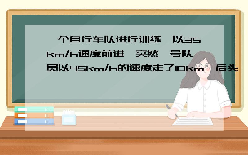 一个自行车队进行训练,以35km/h速度前进,突然一号队员以45km/h的速度走了10km,后头,直到与队员会和,一号队员从离开到会和一共用了多长时间?一元一次方程解答