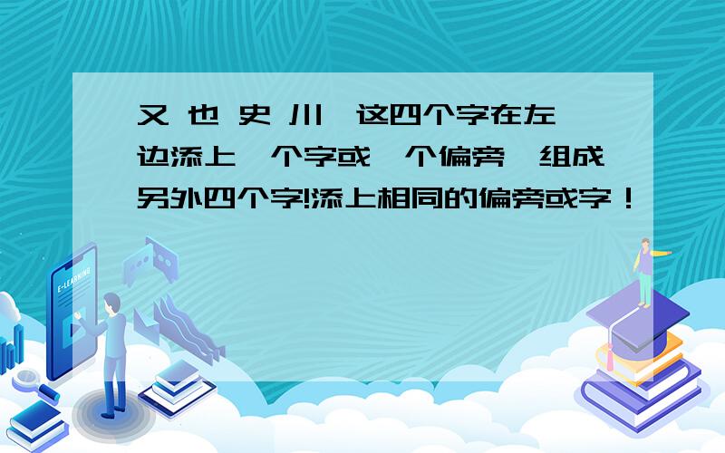 又 也 史 川,这四个字在左边添上一个字或一个偏旁,组成另外四个字!添上相同的偏旁或字！