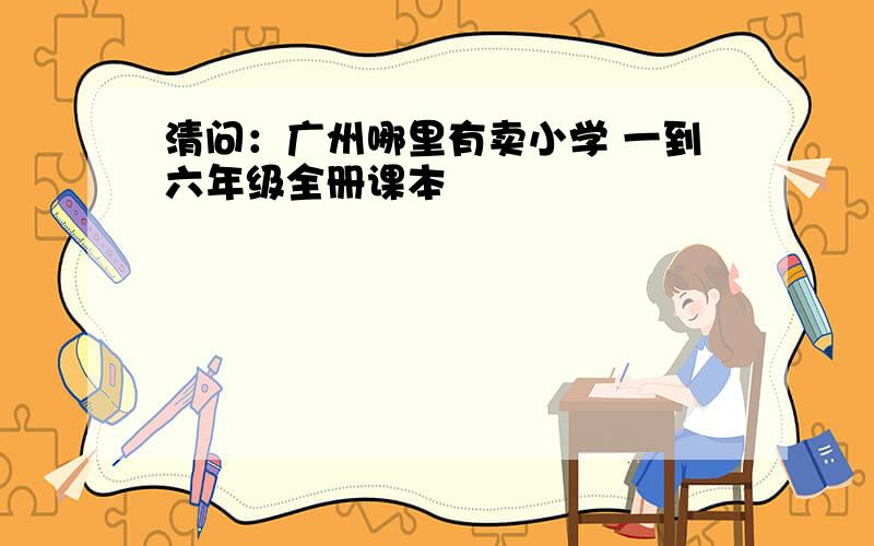 清问：广州哪里有卖小学 一到六年级全册课本