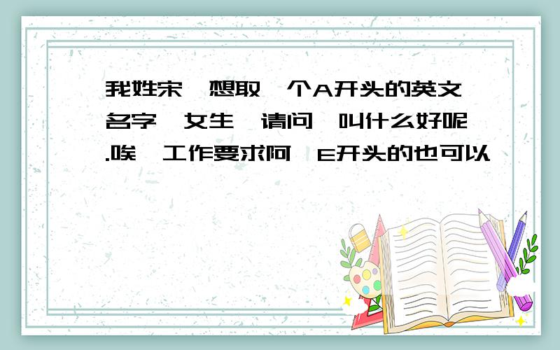 我姓宋,想取一个A开头的英文名字,女生,请问,叫什么好呢.唉,工作要求阿,E开头的也可以