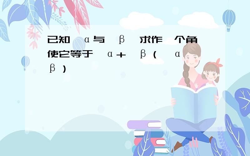 已知∠α与∠β,求作一个角,使它等于∠α+∠β（∠α＞∠β）