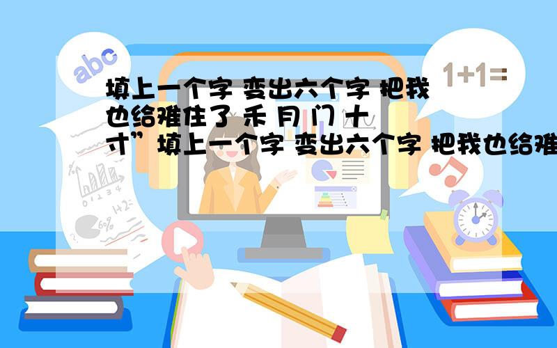 填上一个字 变出六个字 把我也给难住了 禾 月 门 十 寸”填上一个字 变出六个字 把我也给难住了 禾 月 门 十 寸”这六个字到底加1个什么字能变出其他字呢?