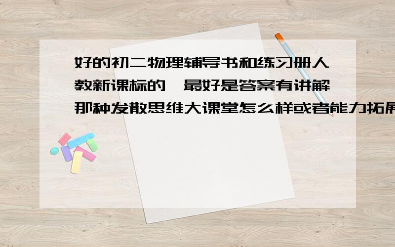 好的初二物理辅导书和练习册人教新课标的,最好是答案有讲解那种发散思维大课堂怎么样或者能力拓展练习