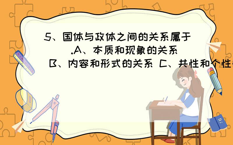 5、国体与政体之间的关系属于（ ）.A、本质和现象的关系 B、内容和形式的关系 C、共性和个性的关系 D、整体和部分的关系