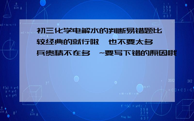 初三化学电解水的判断易错题比较经典的就行啦,也不要太多,兵贵精不在多嘛~要写下错的原因哦