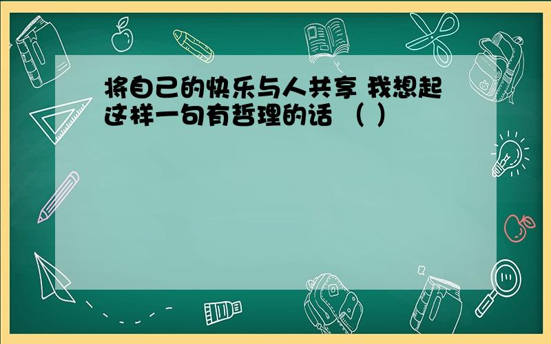 将自己的快乐与人共享 我想起这样一句有哲理的话 （ ）