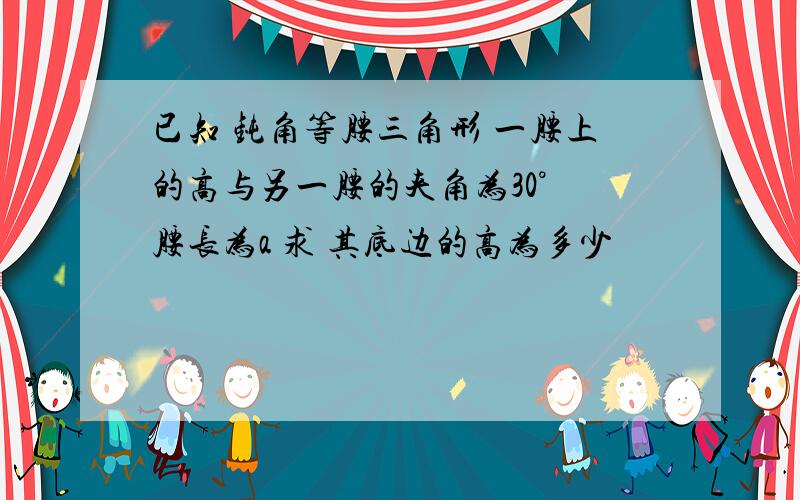 已知 钝角等腰三角形 一腰上的高与另一腰的夹角为30° 腰长为a 求 其底边的高为多少