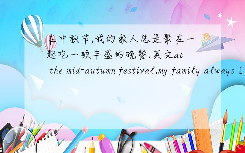 在中秋节,我的家人总是聚在一起吃一顿丰盛的晚餐.英文at the mid-autumn festival,my family always [ ] [ ] [ ] [ ] [ ] [ ] [ ].