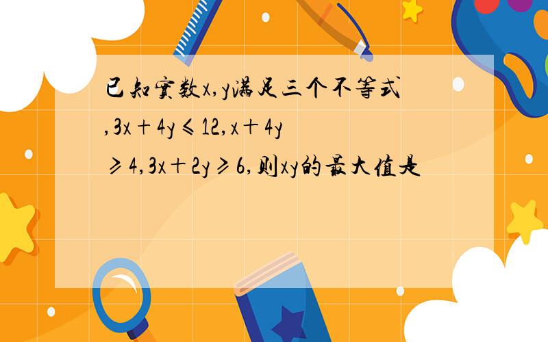 已知实数x,y满足三个不等式,3x+4y≤12,x＋4y≥4,3x＋2y≥6,则xy的最大值是