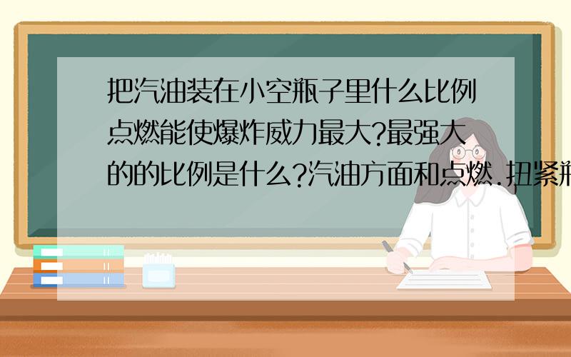 把汽油装在小空瓶子里什么比例点燃能使爆炸威力最大?最强大的的比例是什么?汽油方面和点燃.扭紧瓶盖后大约什么时候爆炸