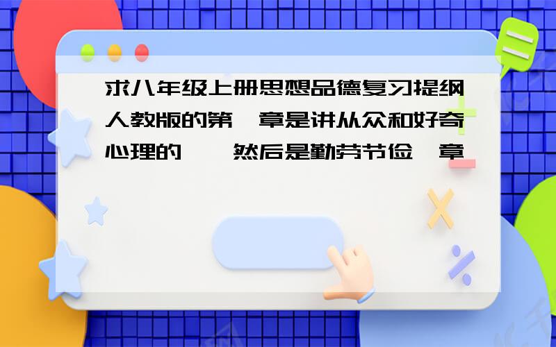 求八年级上册思想品德复习提纲人教版的第一章是讲从众和好奇心理的……然后是勤劳节俭一章…………