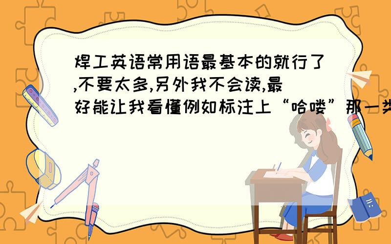 焊工英语常用语最基本的就行了,不要太多,另外我不会读,最好能让我看懂例如标注上“哈喽”那一类