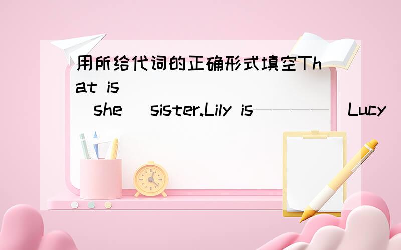 用所给代词的正确形式填空That is ________(she) sister.Lily is————（Lucy）sister.Tom, this  is_______(me)cousin,Mary.Now___________(her parent)are in America.Those______(child)are______(  l  )father's students.Do you lnow_________