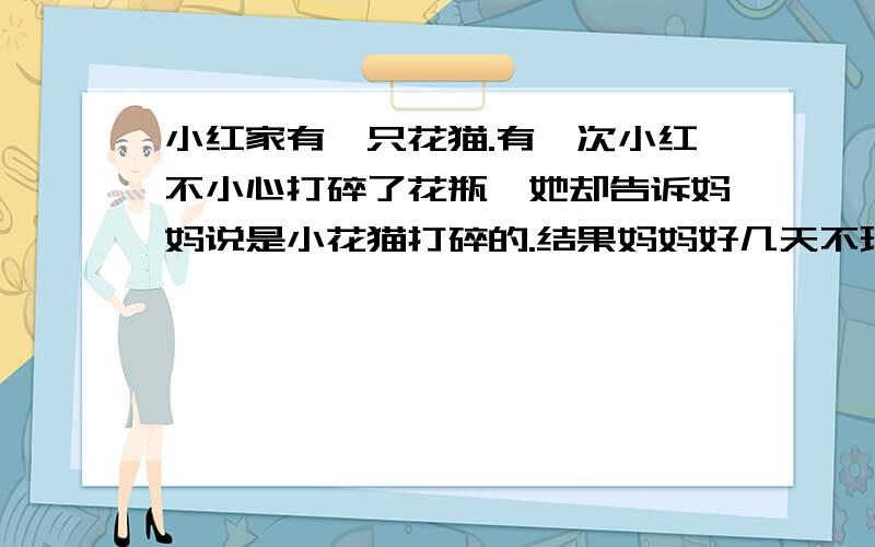 小红家有一只花猫.有一次小红不小心打碎了花瓶,她却告诉妈妈说是小花猫打碎的.结果妈妈好几天不理小花猫你觉得小红该怎样想妈妈说呢?小红抱着小花猫对妈妈说：——————————