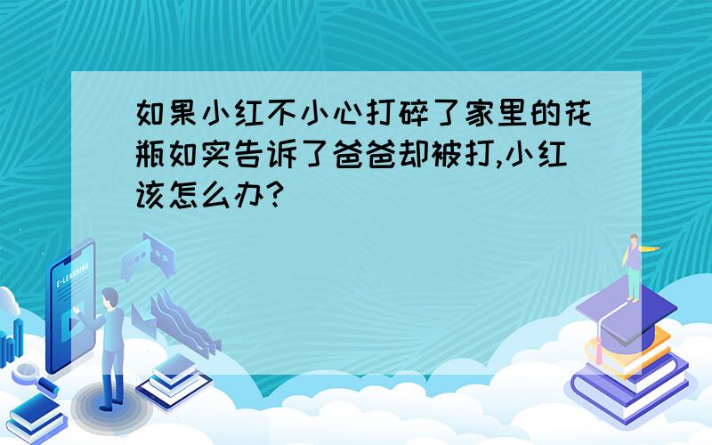 如果小红不小心打碎了家里的花瓶如实告诉了爸爸却被打,小红该怎么办?