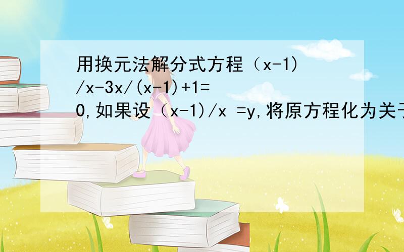 用换元法解分式方程（x-1)/x-3x/(x-1)+1=0,如果设（x-1)/x =y,将原方程化为关于y的整式方程