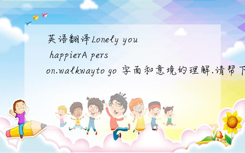 英语翻译Lonely you happierA person.walkwayto go 字面和意境的理解.请帮下忙.Lonely you happier.A person.walkway to go.差不多是那意思就可以了.