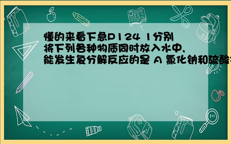 懂的来看下急P124 1分别将下列各种物质同时放入水中,能发生复分解反应的是 A 氯化钠和硫酸钾B硫酸铜和氢氧化铁C碳酸钠和氯化钡D氯化钠和硝酸钾请问A B D 呼唤 成分后 是什么样的