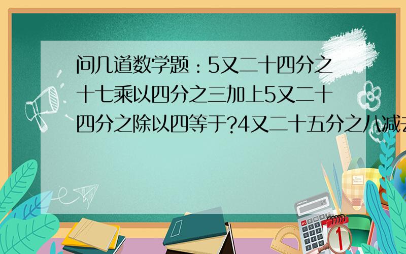 问几道数学题：5又二十四分之十七乘以四分之三加上5又二十四分之除以四等于?4又二十五分之八减去十五分之七乘以五分之三除以四十五分之七?