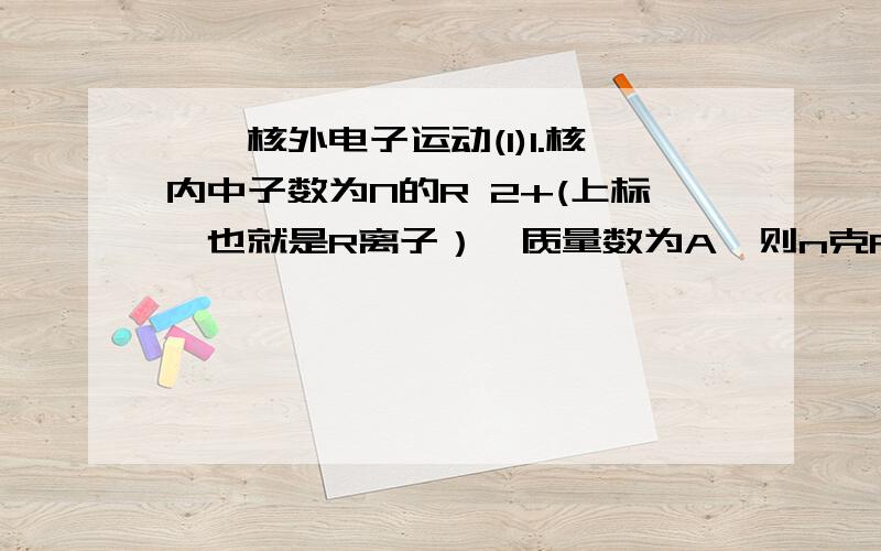 ——核外电子运动(1)1.核内中子数为N的R 2+(上标,也就是R离子）,质量数为A,则n克R的氧化物中所含质子的总物质的量是 （ ）(A) n/A *(A-N+6)mol (B) n/(n+16) * (A-N+10)mol(C) (A-N+2)mol (D) n/(A+16) * (A-N+8)molps: