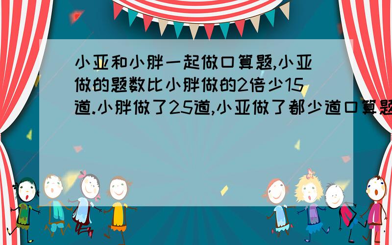 小亚和小胖一起做口算题,小亚做的题数比小胖做的2倍少15道.小胖做了25道,小亚做了都少道口算题?列方程解应用题