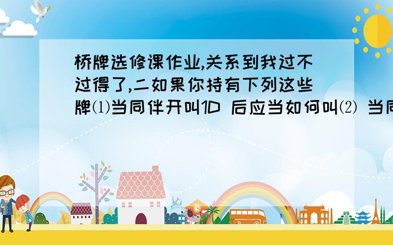 桥牌选修课作业,关系到我过不过得了,二如果你持有下列这些牌⑴当同伴开叫1D 后应当如何叫⑵ 当同伴叫1H后应当如何应叫1：S:QXXXX H:KXXX D:AK C:JX2：S:AQXXX H:X D:QXX C:JXXX 3：S:QXXX H:KXXX D:K C:AQJX4：