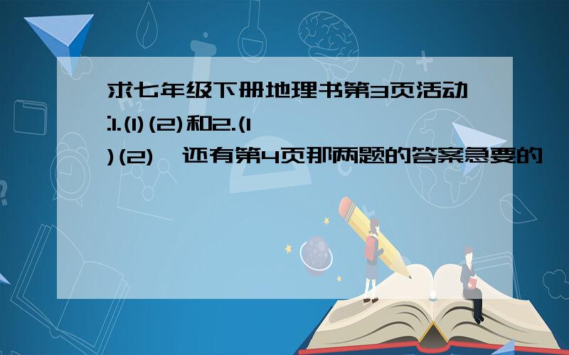 求七年级下册地理书第3页活动:1.(1)(2)和2.(1)(2),还有第4页那两题的答案急要的,麻烦你们,