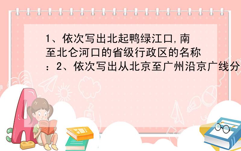 1、依次写出北起鸭绿江口,南至北仑河口的省级行政区的名称：2、依次写出从北京至广州沿京广线分布的省级行政区的名称：3、依次写出沿长江干流从上游至下游分布的省级行政区的名称：