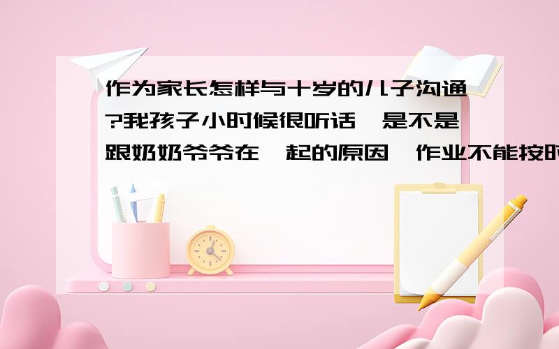 作为家长怎样与十岁的儿子沟通?我孩子小时候很听话,是不是跟奶奶爷爷在一起的原因,作业不能按时完成,总要留点不做,不是不会做,我和他爸很头疼；