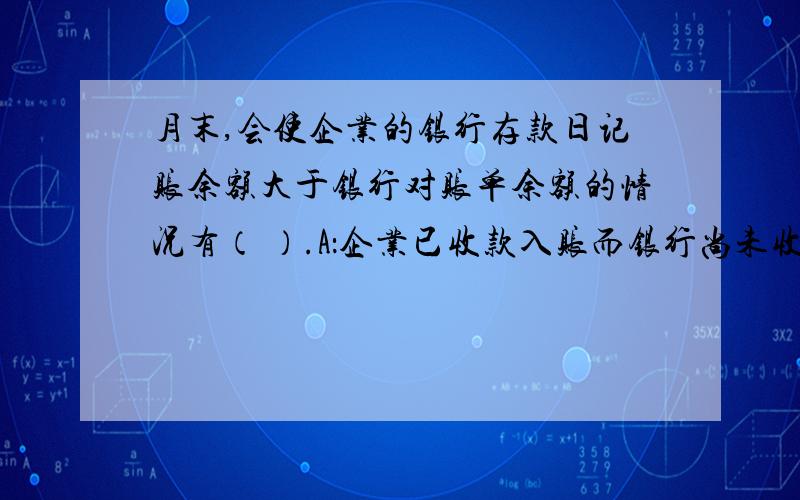 月末,会使企业的银行存款日记账余额大于银行对账单余额的情况有（ ）.A：企业已收款入账而银行尚未收款入账 B：企业已付款入账而银行尚未付款入账 C：银行已收款入账而企业尚未收款