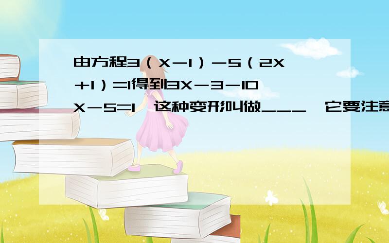 由方程3（X－1）－5（2X＋1）=1得到3X－3－10X－5=1,这种变形叫做___,它要注意的是___.