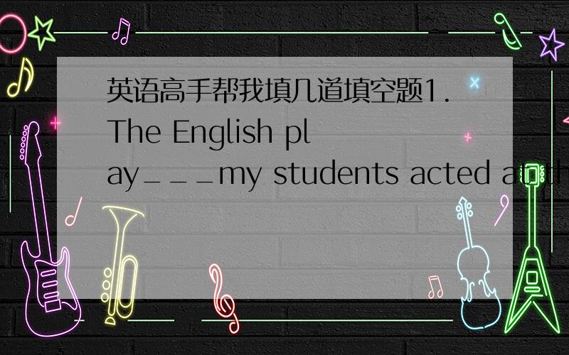 英语高手帮我填几道填空题1.The English play___my students acted at the New Year's party was agreat success.A.for which B.at which C.in which D.in which2.Does any body know___or not we will have a sports meeting this weekend.A.if B.where C.