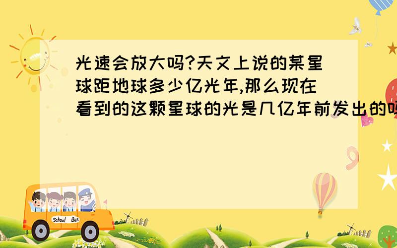 光速会放大吗?天文上说的某星球距地球多少亿光年,那么现在看到的这颗星球的光是几亿年前发出的吗?