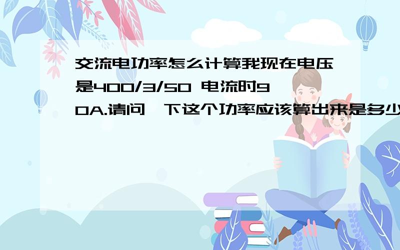 交流电功率怎么计算我现在电压是400/3/50 电流时90A.请问一下这个功率应该算出来是多少呀?这个是交流电不是直流电那计算单相220v的时候应该怎么算呢?