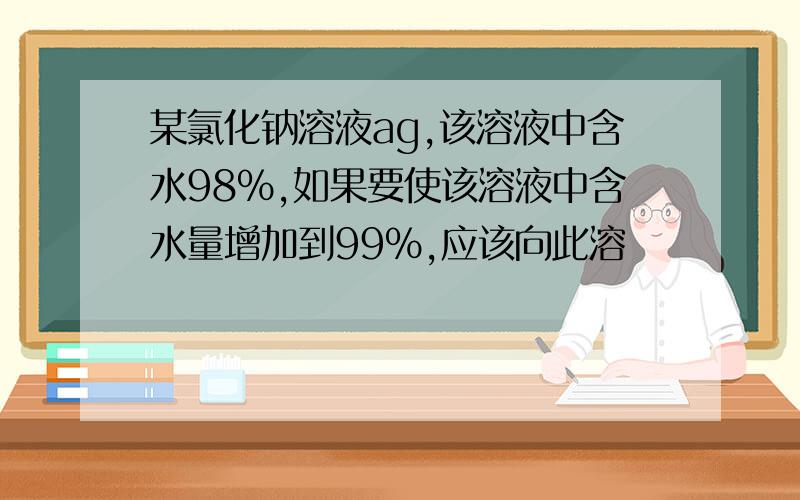 某氯化钠溶液ag,该溶液中含水98%,如果要使该溶液中含水量增加到99%,应该向此溶