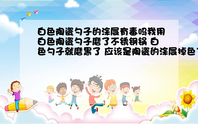 白色陶瓷勺子的涂层有毒吗我用白色陶瓷勺子磨了不锈钢锅 白色勺子就磨黑了 应该是陶瓷的涂层掉色了吧 可是锅里有水 涂层都掉进水里了 喝了那个水有毒吗